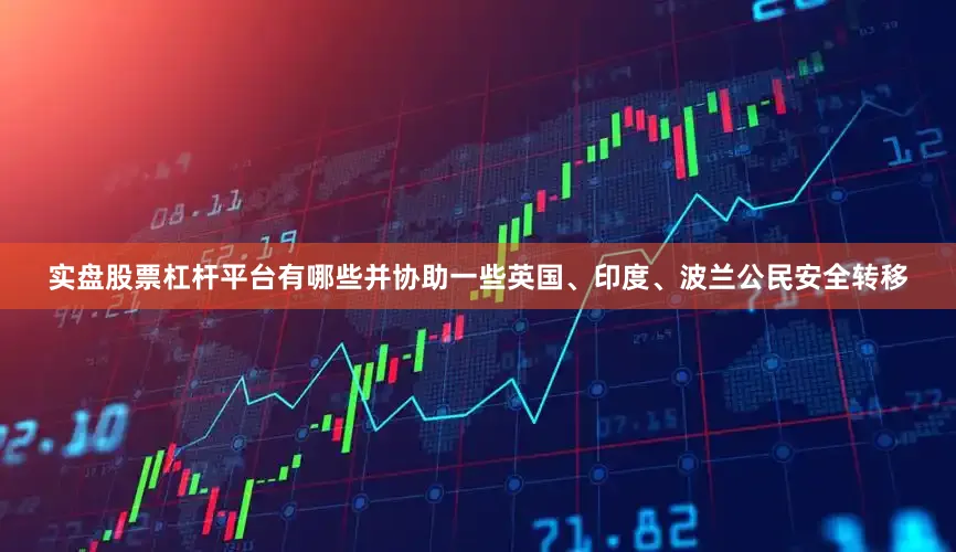 实盘股票杠杆平台有哪些并协助一些英国、印度、波兰公民安全转移