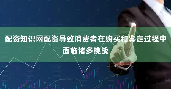 配资知识网配资导致消费者在购买和鉴定过程中面临诸多挑战
