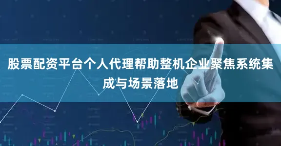 股票配资平台个人代理帮助整机企业聚焦系统集成与场景落地